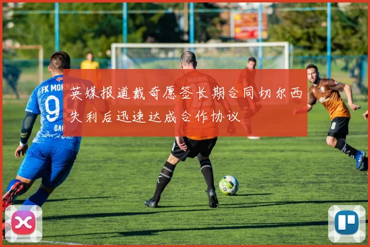 英媒报道戴奇愿签长期合同切尔西失利后迅速达成合作协议
