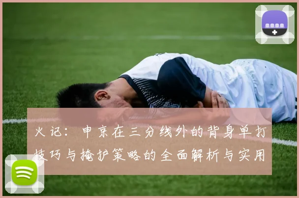 火记：申京在三分线外的背身单打技巧与掩护策略的全面解析与实用指南