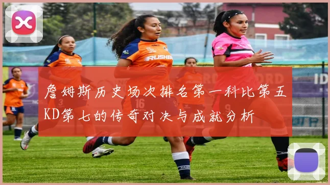 詹姆斯历史场次排名第一科比第五KD第七的传奇对决与成就分析