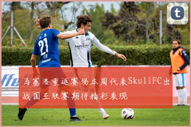 马塞洛重返赛场本周代表SkullFC出战国王联赛期待精彩表现