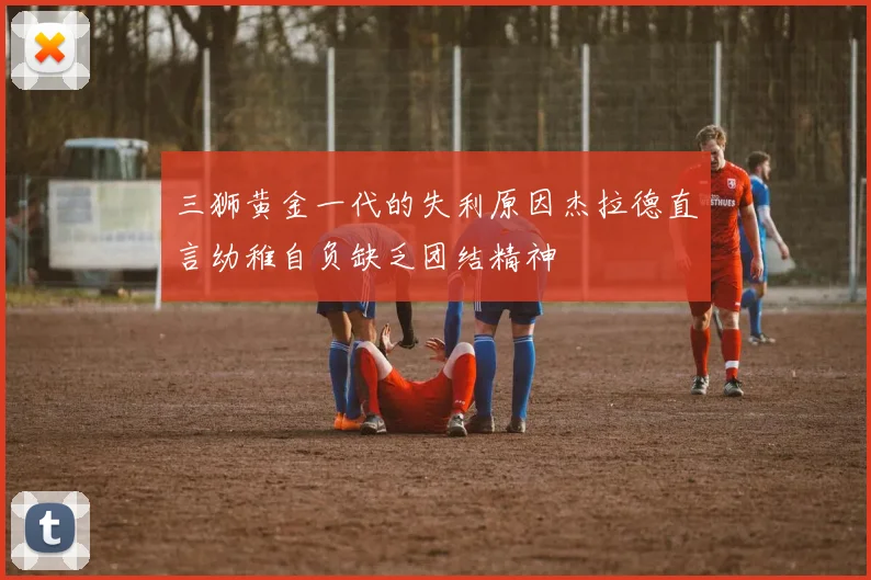 三狮黄金一代的失利原因杰拉德直言幼稚自负缺乏团结精神