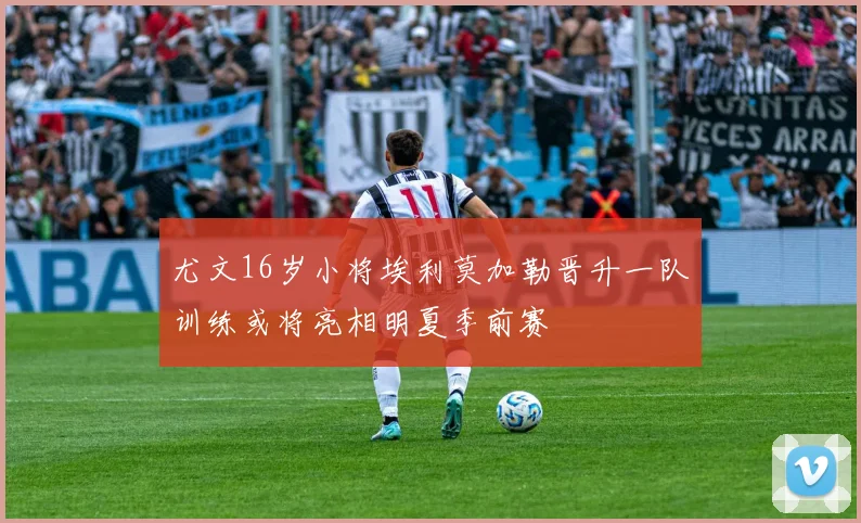 尤文16岁小将埃利莫加勒晋升一队训练或将亮相明夏季前赛