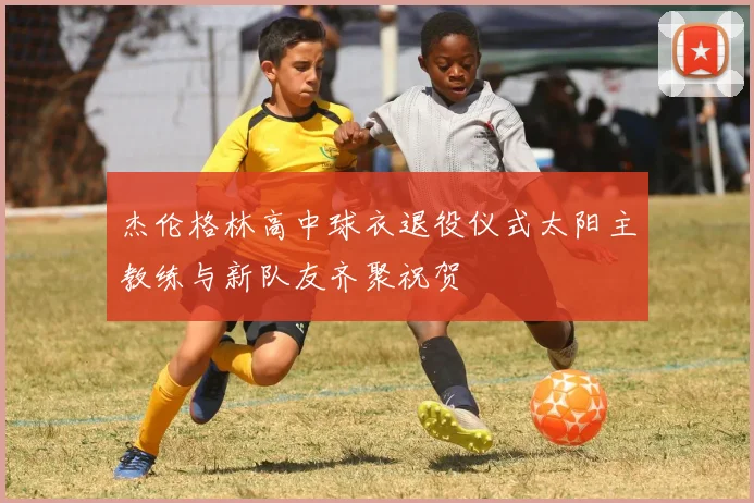 杰伦格林高中球衣退役仪式太阳主教练与新队友齐聚祝贺