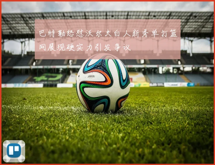 巴特勒怒怼沃尔夫白人新秀单打篮网展现硬实力引发争议