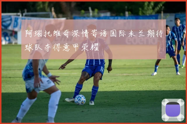 阿瑙托维奇深情寄语国际米兰期待球队夺得意甲荣耀