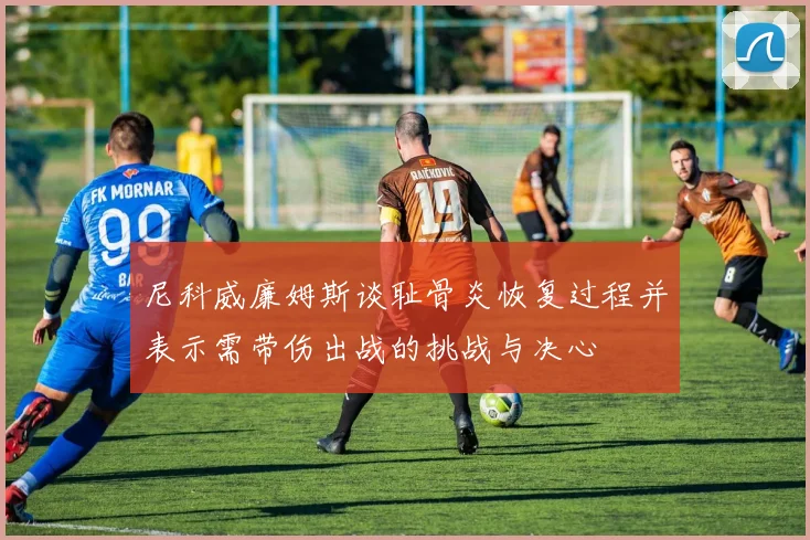 尼科威廉姆斯谈耻骨炎恢复过程并表示需带伤出战的挑战与决心