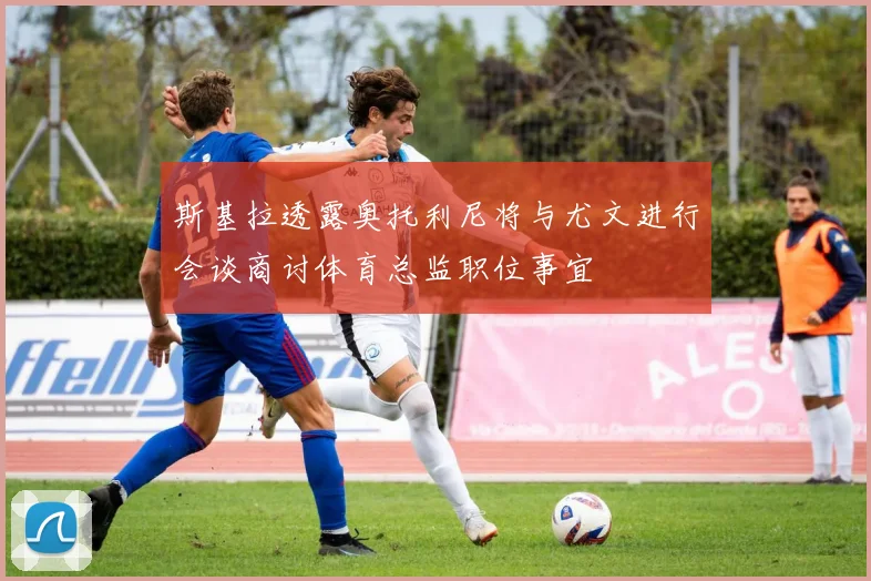 斯基拉透露奥托利尼将与尤文进行会谈商讨体育总监职位事宜