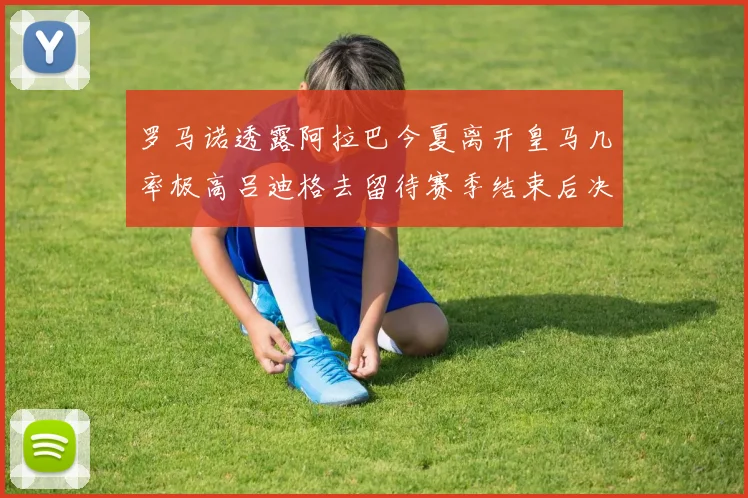 罗马诺透露阿拉巴今夏离开皇马几率极高吕迪格去留待赛季结束后决定