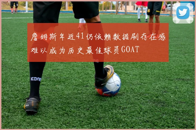 詹姆斯年近41仍依赖数据刷存在感难以成为历史最佳球员GOAT