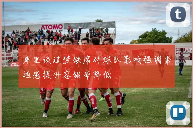 库里谈追梦缺席对球队影响强调紧迫感提升容错率降低