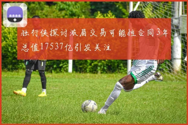独行侠探讨浓眉交易可能性合同3年总值17537亿引发关注