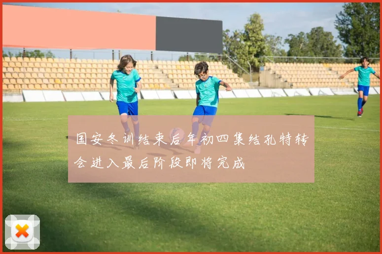 国安冬训结束后年初四集结孔特转会进入最后阶段即将完成
