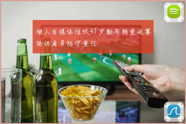 湖人自媒体惊叹41岁勒布朗重返赛场仍肩负防守重任