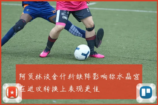 阿莫林谈舍什科缺阵影响称水晶宫在进攻转换上表现更佳