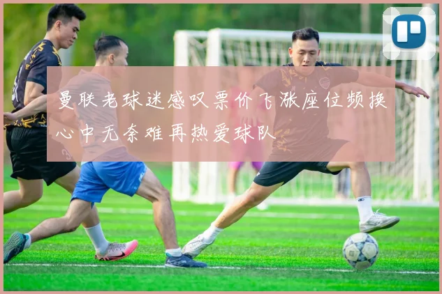 曼联老球迷感叹票价飞涨座位频换心中无奈难再热爱球队