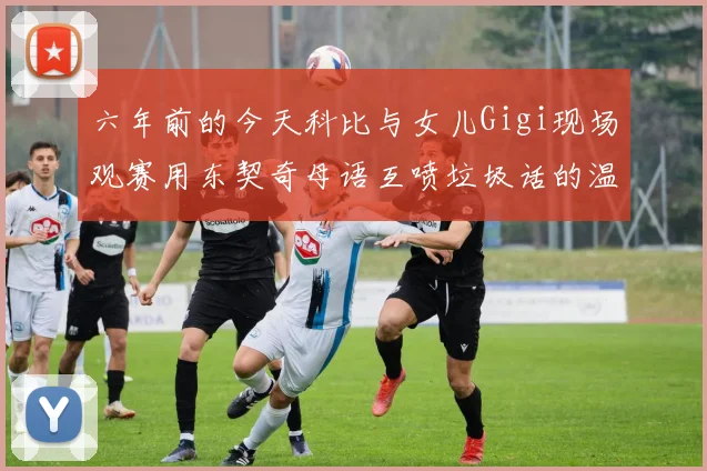 六年前的今天科比与女儿Gigi现场观赛用东契奇母语互喷垃圾话的温馨时刻