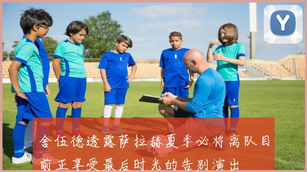 舍伍德透露萨拉赫夏季必将离队目前正享受最后时光的告别演出