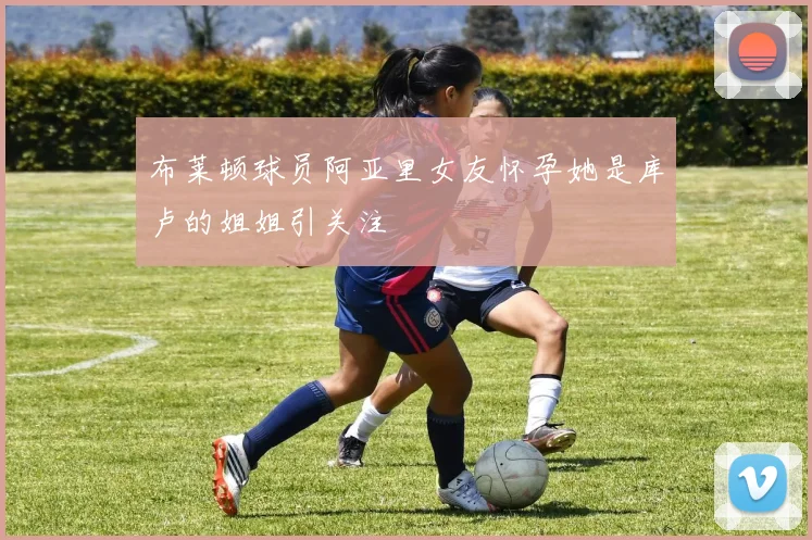 布莱顿球员阿亚里女友怀孕她是库卢的姐姐引关注