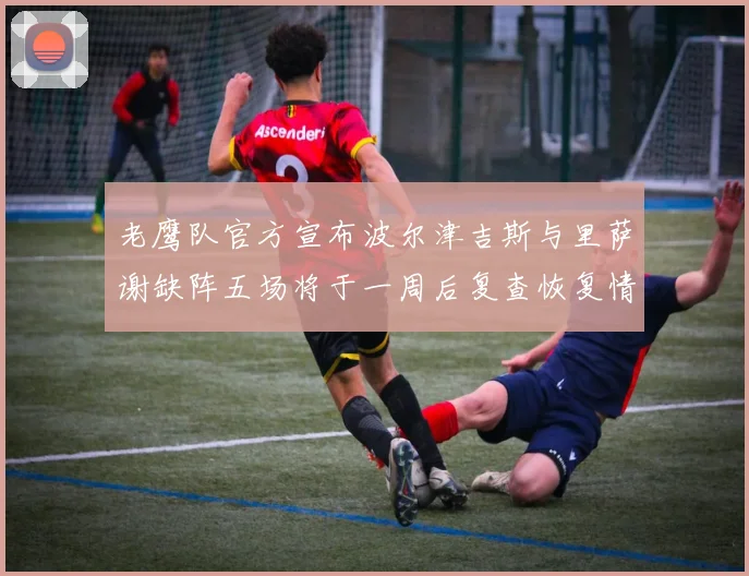 老鹰队官方宣布波尔津吉斯与里萨谢缺阵五场将于一周后复查恢复情况