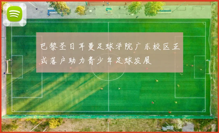 巴黎圣日耳曼足球学院广东校区正式落户助力青少年足球发展