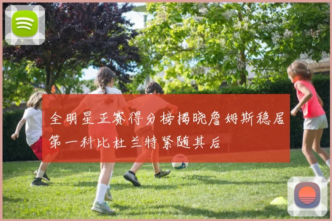 全明星正赛得分榜揭晓詹姆斯稳居第一科比杜兰特紧随其后