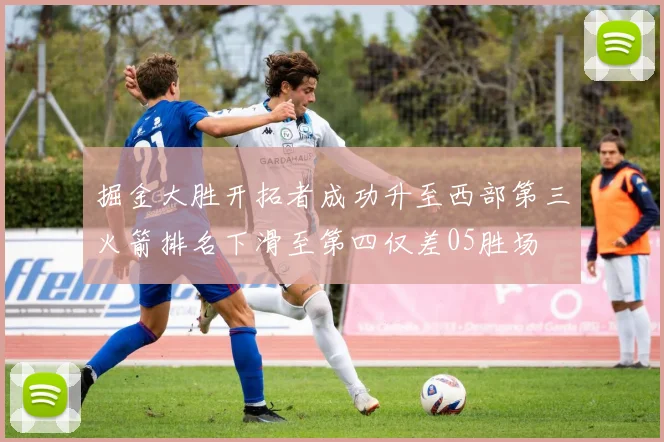掘金大胜开拓者成功升至西部第三火箭排名下滑至第四仅差05胜场