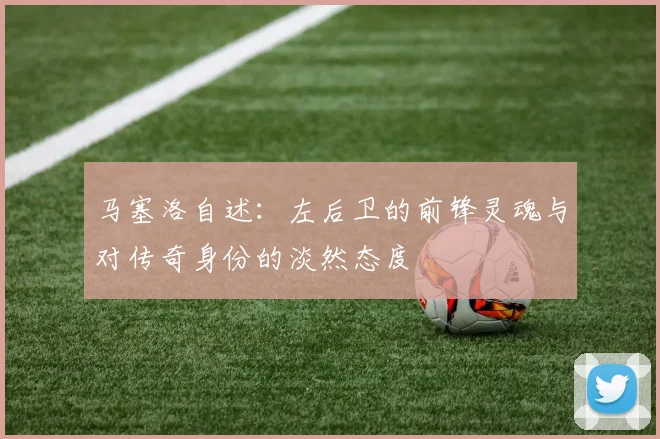 马塞洛自述：左后卫的前锋灵魂与对传奇身份的淡然态度