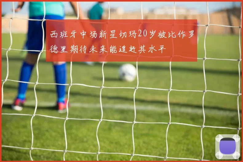 西班牙中场新星切玛20岁被比作罗德里期待未来能追赶其水平