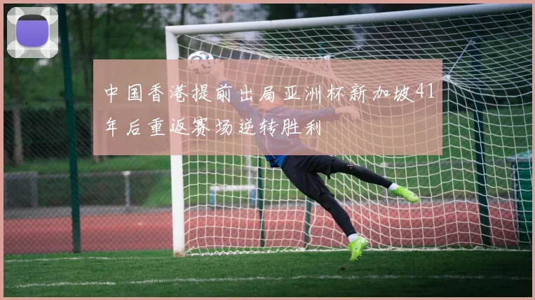 中国香港提前出局亚洲杯新加坡41年后重返赛场逆转胜利