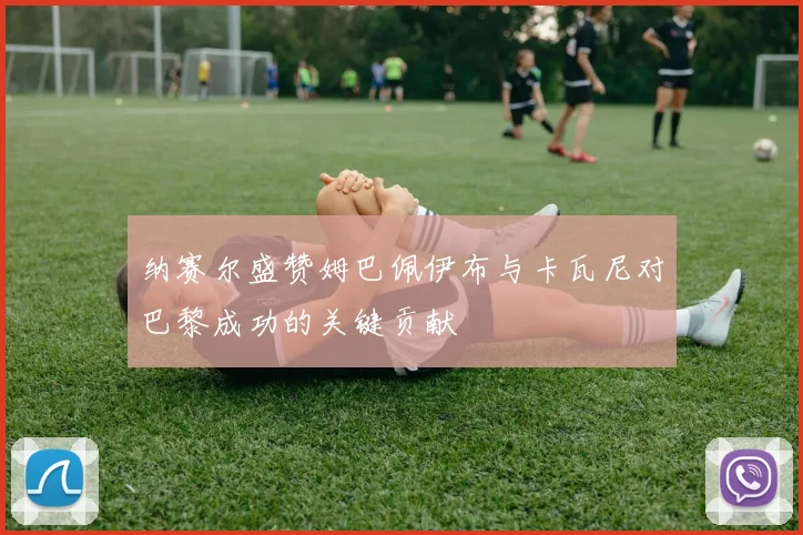 纳赛尔盛赞姆巴佩伊布与卡瓦尼对巴黎成功的关键贡献
