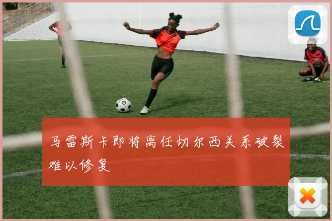 马雷斯卡即将离任切尔西关系破裂难以修复