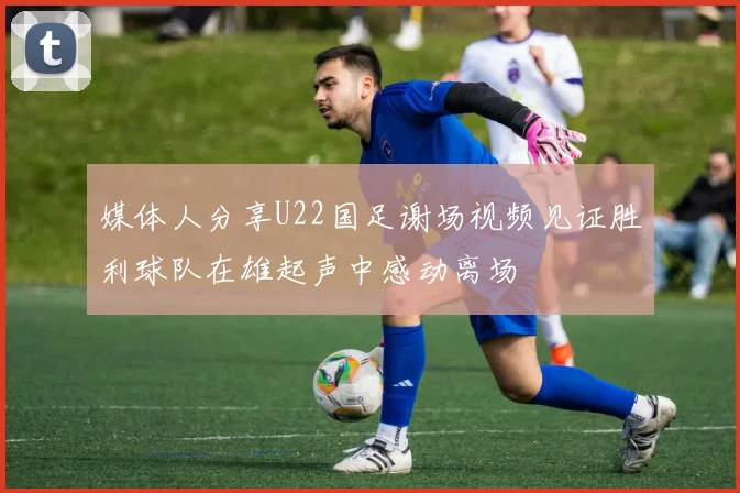 媒体人分享U22国足谢场视频见证胜利球队在雄起声中感动离场
