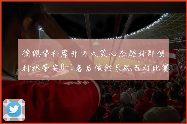德佩替补席开怀大笑心态超好即便科林蒂安0-1落后依然乐观面对比赛
