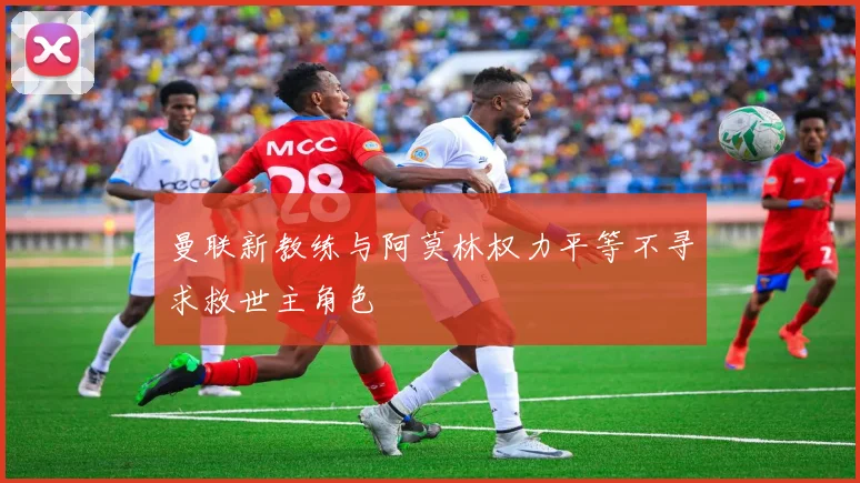 曼联新教练与阿莫林权力平等不寻求救世主角色